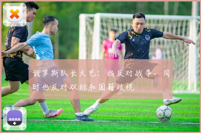 俄罗斯队长久巴：我反对战争，同时也反对双标和国籍歧视