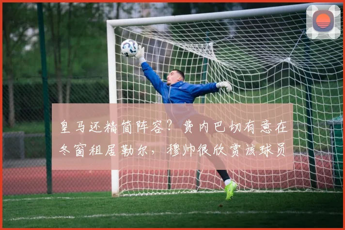 皇马还精简阵容？费内巴切有意在冬窗租居勒尔，穆帅很欣赏该球员