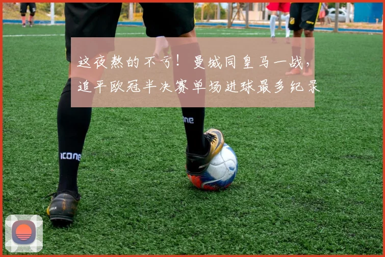 这夜熬的不亏！曼城同皇马一战，追平欧冠半决赛单场进球最多纪录