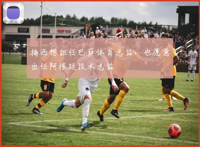梅西想担任巴萨体育总监，也愿意出任阿根廷技术总监