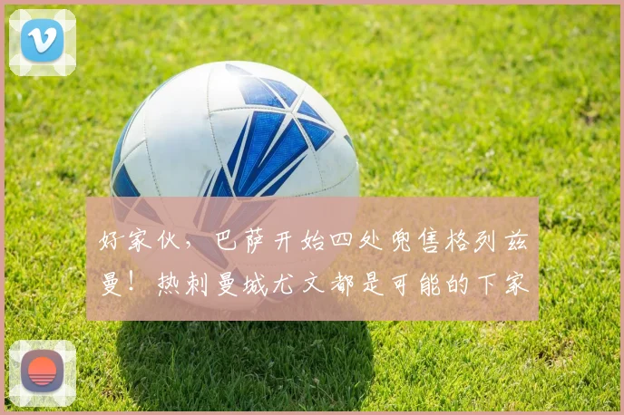 好家伙，巴萨开始四处兜售格列兹曼！热刺曼城尤文都是可能的下家