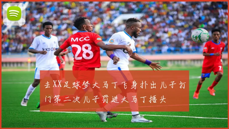 去XX足球梦大马丁飞身扑出儿子打门第二次儿子罚进大马丁捂头