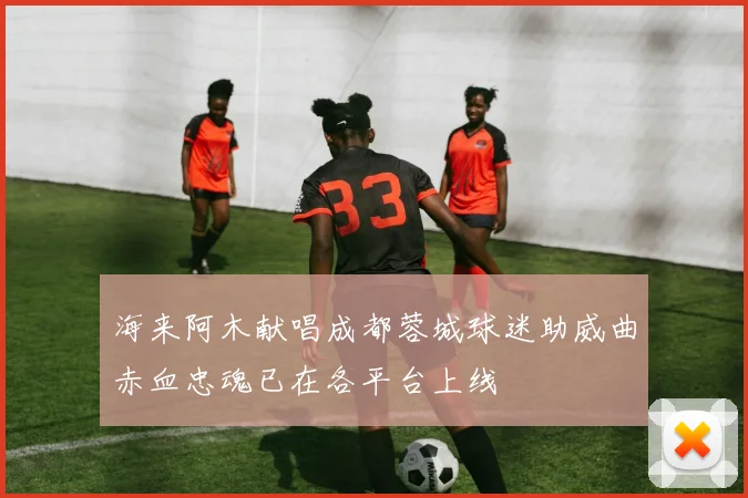 海来阿木献唱成都蓉城球迷助威曲赤血忠魂已在各平台上线