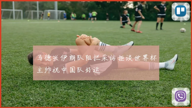 马德兴伊朗队阻拦采访拒谈世界杯主帅祝中国队好运