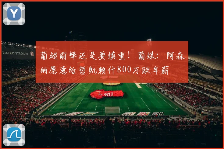 葡超前锋还是要慎重！葡媒：阿森纳愿意给哲凯赖什800万欧年薪