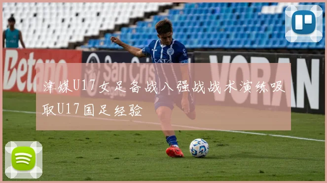 津媒U17女足备战八强战战术演练吸取U17国足经验