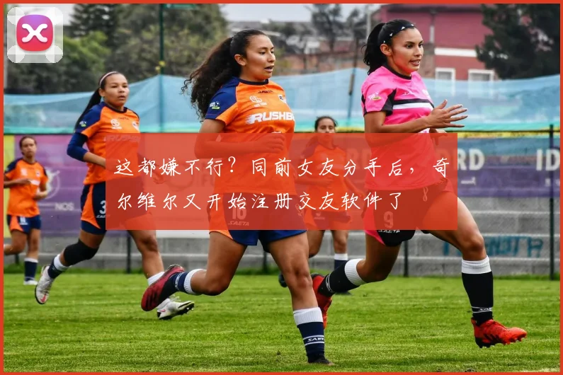 这都嫌不行？同前女友分手后，奇尔维尔又开始注册交友软件了