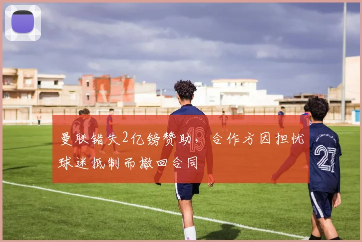 曼联错失2亿镑赞助，合作方因担忧球迷抵制而撤回合同