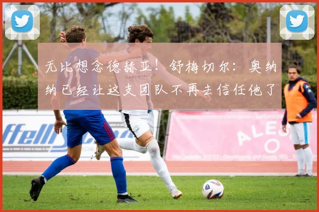 无比想念德赫亚！舒梅切尔：奥纳纳已经让这支团队不再去信任他了