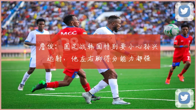 詹俊：国足战韩国特别要小心孙兴慜远射，他左右脚得分能力都强