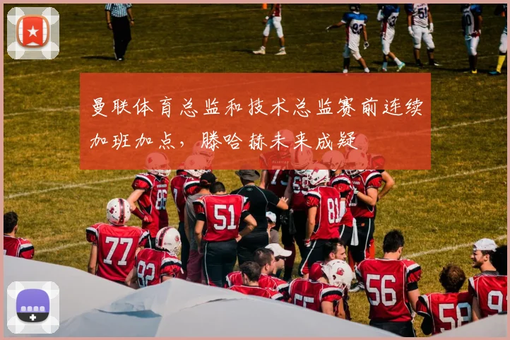 曼联体育总监和技术总监赛前连续加班加点，滕哈赫未来成疑