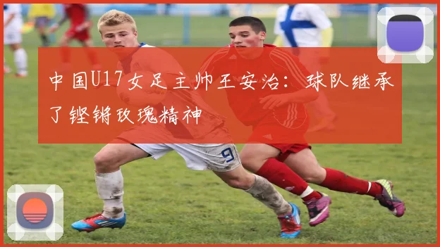 中国U17女足主帅王安治：球队继承了铿锵玫瑰精神