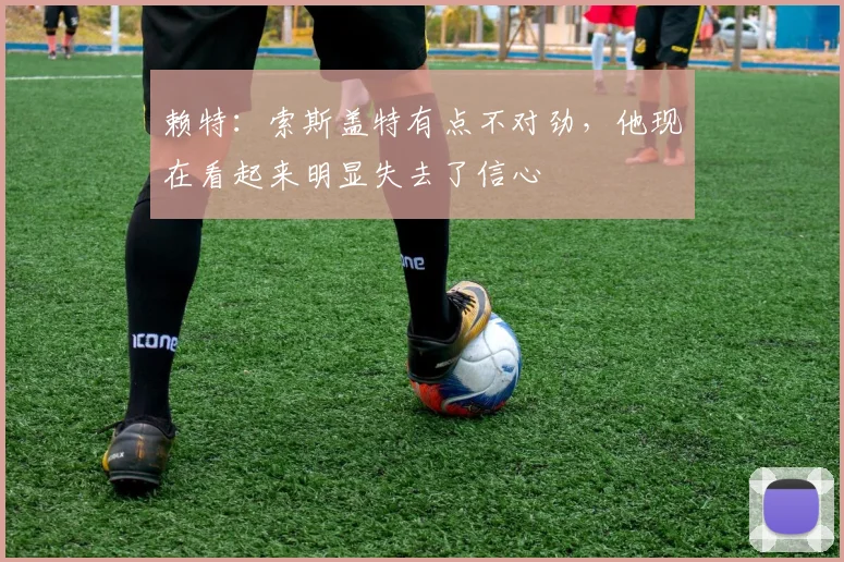 赖特：索斯盖特有点不对劲，他现在看起来明显失去了信心
