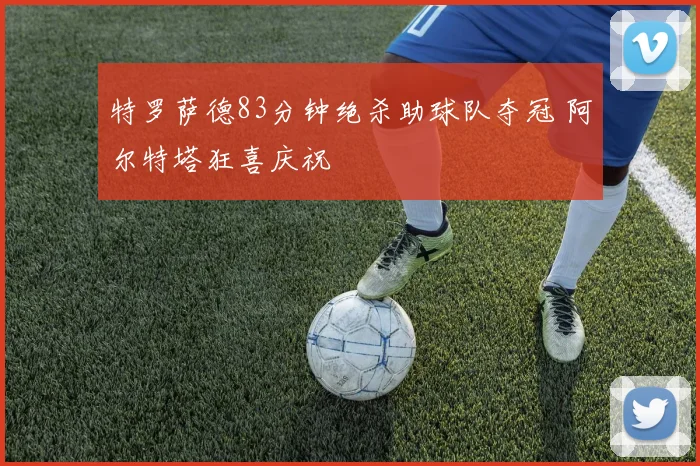 特罗萨德83分钟绝杀助球队夺冠 阿尔特塔狂喜庆祝