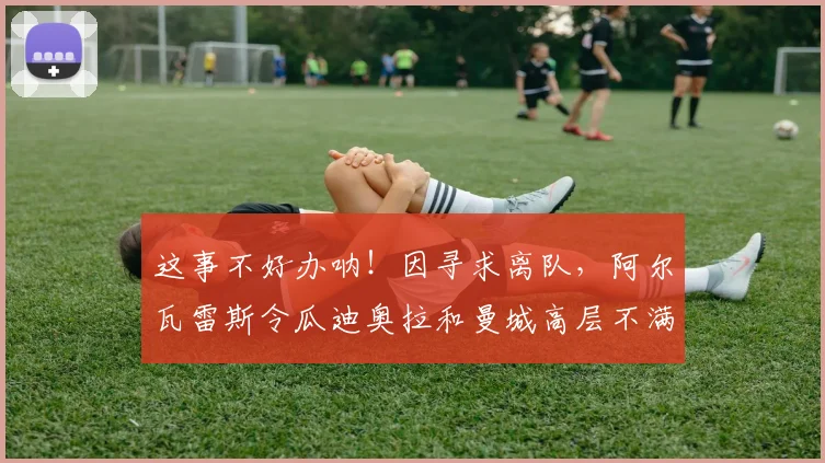 这事不好办呐！因寻求离队，阿尔瓦雷斯令瓜迪奥拉和曼城高层不满