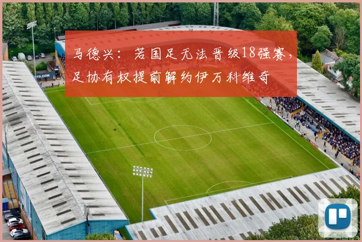 马德兴：若国足无法晋级18强赛，足协有权提前解约伊万科维奇